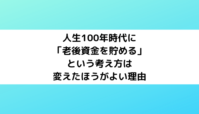 人生100年時代に「老後資金を貯める」という考え方は変えたほうがよい理由