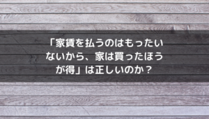 「家賃を払うのはもったいないから、家は買ったほうが得」は正しいのか？