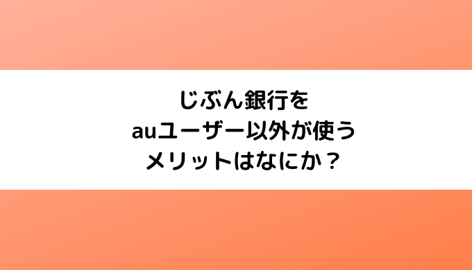 じぶん銀行をauユーザー以外が使うメリットはなにか