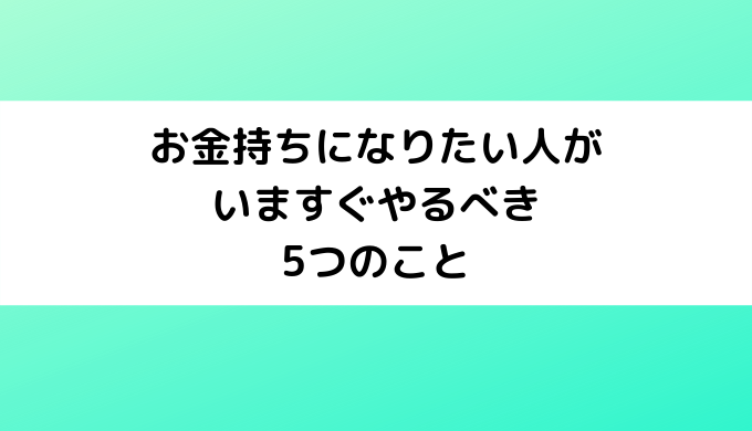 お金持ちになりたい人がいますぐやるべき5つのこと