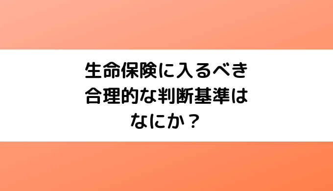 生命保険に入るべき合理的な判断基準はなにか？