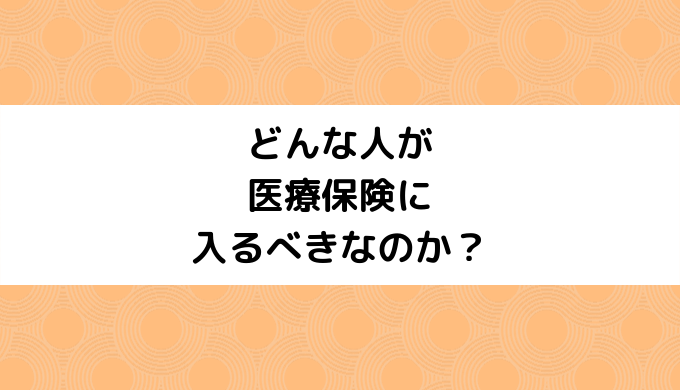 どんな人が医療保険に入るべきなのか？