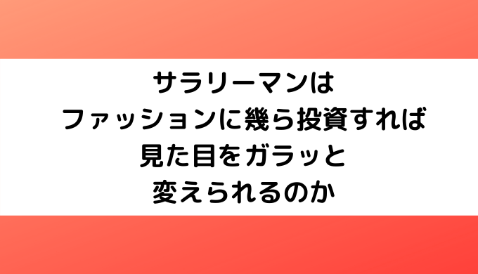 サラリーマンはファッションに幾ら投資すれば見た目をガラッと変えられるのか